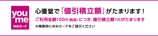 心優堂で「値引積立額」がたまります！ご利用金額100円（税抜）につき、値引積立額1円がたまります　※精算時にゆめカードをご提示ください